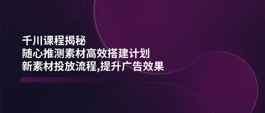 （14317期）千川课程揭秘：随心推测素材高效搭建计划,新素材投放流程,提升广告效果-智点网