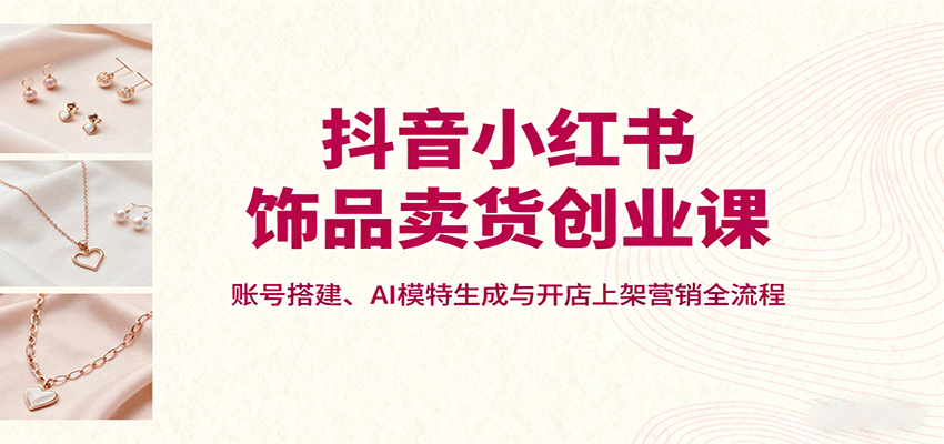 抖音小红书饰品卖货创业课，账号搭建、AI模特生成与开店上架营销全流程-智点网