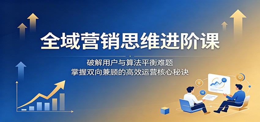 全域营销思维进阶课：破解用户与算法平衡难题，掌握双向兼顾的高效运营核心秘诀-智点网