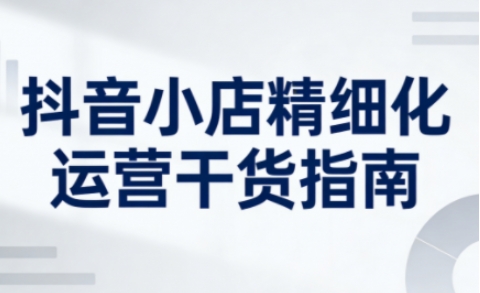 抖音小店精细化运营干货指南新版，助力商家系统提升店铺运营能力(更新26年5月)-智点网