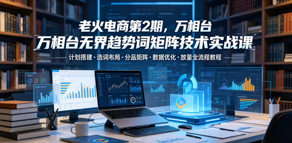 老火电商第2期，万相台无界趋势词矩阵技术实战课，计划搭建・选词布局・分品矩阵・数据优化・放量全流程教程-智点网