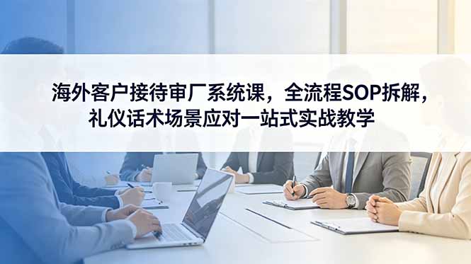 海外客户接待审厂系统课，全流程SOP拆解，礼仪话术场景应对一站式实战教学-智点网